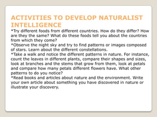 ACTIVITIES TO DEVELOP NATURALIST
INTELLIGENCE
*Try different foods from different countries. How do they differ? How
are they the same? What do these foods tell you about the countries
from which they come?
*Observe the night sky and try to find patterns or images composed
of stars. Learn about the different constellations.
*Take a walk and notice the different patterns in nature. For instance,
count the leaves in different plants, compare their shapes and sizes,
look at branches and the stems that grow from them, look at petals
and compare how many petals different flowers have. What other
patterns to do you notice?
*Read books and articles about nature and the environment. Write
your own article about something you have discovered in nature or
illustrate your discovery.
 