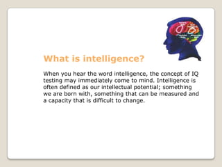 What is intelligence?
When you hear the word intelligence, the concept of IQ
testing may immediately come to mind. Intelligence is
often defined as our intellectual potential; something
we are born with, something that can be measured and
a capacity that is difficult to change.
 