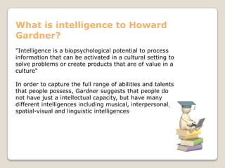 What is intelligence to Howard
Gardner?
"Intelligence is a biopsychological potential to process
information that can be activated in a cultural setting to
solve problems or create products that are of value in a
culture“
In order to capture the full range of abilities and talents
that people possess, Gardner suggests that people do
not have just a intellectual capacity, but have many
different intelligences including musical, interpersonal,
spatial-visual and linguistic intelligences.
 