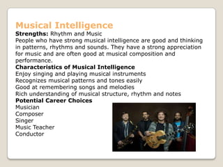 Musical Intelligence
Strengths: Rhythm and Music
People who have strong musical intelligence are good and thinking
in patterns, rhythms and sounds. They have a strong appreciation
for music and are often good at musical composition and
performance.
Characteristics of Musical Intelligence
Enjoy singing and playing musical instruments
Recognizes musical patterns and tones easily
Good at remembering songs and melodies
Rich understanding of musical structure, rhythm and notes
Potential Career Choices
Musician
Composer
Singer
Music Teacher
Conductor
 