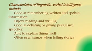 Characteristics of linguistic-verbal intelligence
include:
Good at remembering written and spoken
information
Enjoys reading and writing
Good at debating or giving persuasive
speeches
Able to explain things well
Often uses humor when telling stories
 