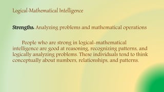 Logical-Mathematical Intelligence
Strengths: Analyzing problems and mathematical operations
People who are strong in logical-mathematical
intelligence are good at reasoning, recognizing patterns, and
logically analyzing problems. These individuals tend to think
conceptually about numbers, relationships, and patterns.
 