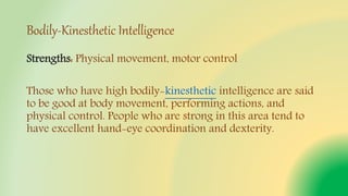 Bodily-Kinesthetic Intelligence
Strengths: Physical movement, motor control
Those who have high bodily-kinesthetic intelligence are said
to be good at body movement, performing actions, and
physical control. People who are strong in this area tend to
have excellent hand-eye coordination and dexterity.
 