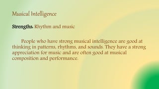 Musical Intelligence
Strengths: Rhythm and music
People who have strong musical intelligence are good at
thinking in patterns, rhythms, and sounds. They have a strong
appreciation for music and are often good at musical
composition and performance.
 