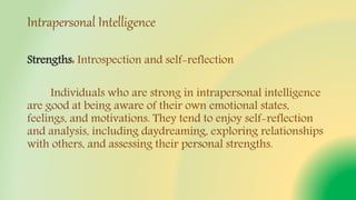 Intrapersonal Intelligence
Strengths: Introspection and self-reflection
Individuals who are strong in intrapersonal intelligence
are good at being aware of their own emotional states,
feelings, and motivations. They tend to enjoy self-reflection
and analysis, including daydreaming, exploring relationships
with others, and assessing their personal strengths.
 