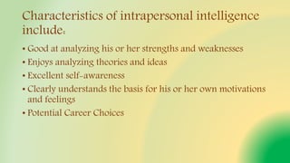 Characteristics of intrapersonal intelligence
include:
• Good at analyzing his or her strengths and weaknesses
• Enjoys analyzing theories and ideas
• Excellent self-awareness
• Clearly understands the basis for his or her own motivations
and feelings
• Potential Career Choices
 