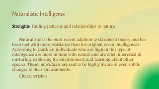 Naturalistic Intelligence
Strengths: Finding patterns and relationships to nature
Naturalistic is the most recent addition to Gardner’s theory and has
been met with more resistance than his original seven intelligences.
According to Gardner, individuals who are high in this type of
intelligence are more in tune with nature and are often interested in
nurturing, exploring the environment, and learning about other
species. These individuals are said to be highly aware of even subtle
changes to their environments.
Characteristics
 