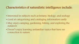 Characteristics of naturalistic intelligence include:
• Interested in subjects such as botany, biology, and zoology
• Good at categorizing and cataloging information easily
• May enjoy camping, gardening, hiking, and exploring the
outdoors
• Doesn’t enjoy learning unfamiliar topics that have no
connection to nature
 