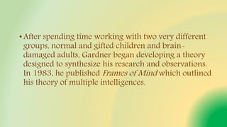 •After spending time working with two very different
groups, normal and gifted children and brain-
damaged adults, Gardner began developing a theory
designed to synthesize his research and observations.
In 1983, he published Frames of Mind which outlined
his theory of multiple intelligences.
 