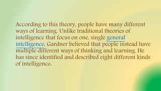 According to this theory, people have many different
ways of learning. Unlike traditional theories of
intelligence that focus on one, single general
intelligence, Gardner believed that people instead have
multiple different ways of thinking and learning. He
has since identified and described eight different kinds
of intelligence:
 