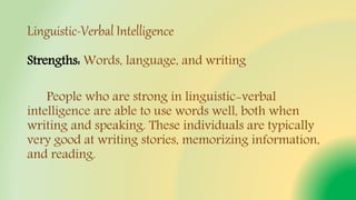 Linguistic-Verbal Intelligence
Strengths: Words, language, and writing
People who are strong in linguistic-verbal
intelligence are able to use words well, both when
writing and speaking. These individuals are typically
very good at writing stories, memorizing information,
and reading.
 