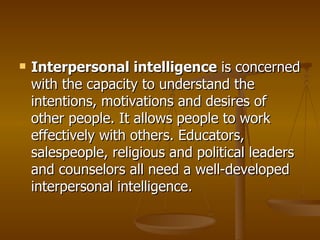 Interpersonal intelligence  is concerned with the capacity to understand the intentions, motivations and desires of other people. It allows people to work effectively with others. Educators, salespeople, religious and political leaders and counselors all need a well-developed interpersonal intelligence.  
