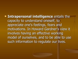 Intrapersonal intelligence  entails the capacity to understand oneself, to appreciate one's feelings, fears and motivations. In Howard Gardner's view it involves having an effective working model of ourselves, and to be able to use such information to regulate our lives.  