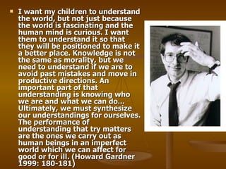 I want my children to understand the world, but not just because the world is fascinating and the human mind is curious. I want them to understand it so that they will be positioned to make it a better place. Knowledge is not the same as morality, but we need to understand if we are to avoid past mistakes and move in productive directions. An important part of that understanding is knowing who we are and what we can do... Ultimately, we must synthesize our understandings for ourselves. The performance of understanding that try matters are the ones we carry out as human beings in an imperfect world which we can affect for good or for ill .  (Howard Gardner 1999: 180-181)   