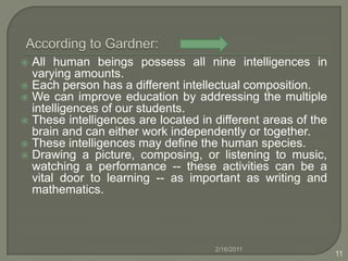  According to Gardner:All human beings possess all nine intelligences in varying amounts. Each person has a different intellectual composition. We can improve education by addressing the multiple intelligences of our students. These intelligences are located in different areas of the brain and can either work independently or together. These intelligences may define the human species.Drawing a picture, composing, or listening to music, watching a performance -- these activities can be a vital door to learning -- as important as writing and mathematics. 2/16/201111
