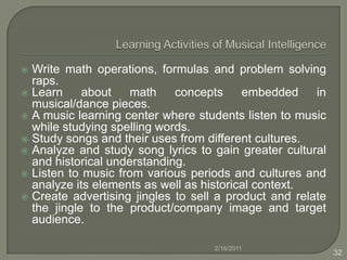  L/M IntelligenceStudents are given geographic, demographic, topographic and other data and are told to create a city on a given site, or even choose the site of a city based on these and other factors. Students construct a timeline of historical events. Students are asked to graph and analyze a process (economic trends/processes, natural processes such as chemical reactions, population changes, etc.). Students devise experiments to learn about everything from basic electricity to Einstein’s special relativity theory (mind experiments). Students conduct chemistry experiments involving prediction, detection of patterns, precise charting of results and careful titration and measurement techniques.2/16/201124