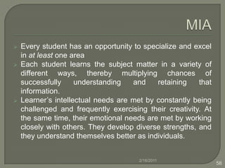 Intrapersonal IntelligenceStudents create their own classroom bill of rights and rules. Students participate in Center Circles, problem solving class meetings, etc. Students experience the sting of discrimination during a simulation of a "separate but equal" classroom in the American South during the 1950s. Students are asked to do a cultural portrait that involves interviewing a cultural role model and reporting on a culture’s "salient" characteristics. Students are asked to examine and discuss gender stereotypes found in their favourite music. 2/16/201141
