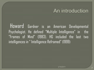An introductionHoward Gardner is an American Developmental Psychologist. He defined “Multiple Intelligence” in  the “Frames of Mind” (1983). HG included the last two intelligences in “ Intelligence Reframed” (1999)2/16/20117