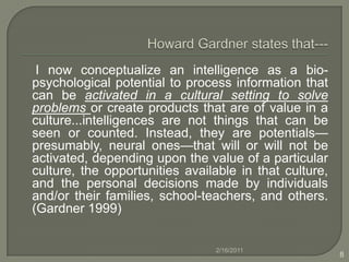 Howard Gardner states that---     I now conceptualize an intelligence as a bio-psychological potential to process information that can be activated in a cultural setting to solve problems or create products that are of value in a culture...intelligences are not things that can be seen or counted. Instead, they are potentials—presumably, neural ones—that will or will not be activated, depending upon the value of a particular culture, the opportunities available in that culture, and the personal decisions made by individuals and/or their families, school-teachers, and others. (Gardner 1999) 2/16/20118