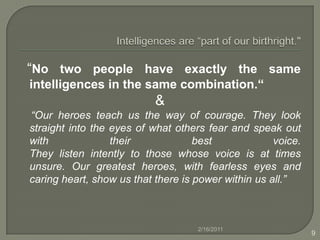 Intelligences are “part of our birthright."   “No two people have exactly the same intelligences in the same combination.“&    “Our heroes teach us the way of courage. They look straight into the eyes of what others fear and speak out with their best voice.They listen intently to those whose voice is at times unsure. Our greatest heroes, with fearless eyes and caring heart, show us that there is power within us all.”2/16/20119