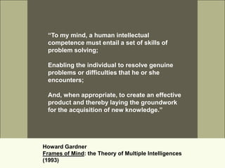 “To my mind, a human intellectual
 competence must entail a set of skills of
 problem solving;

 Enabling the individual to resolve genuine
 problems or difficulties that he or she
 encounters;

 And, when appropriate, to create an effective
 product and thereby laying the groundwork
 for the acquisition of new knowledge.”




Howard Gardner
Frames of Mind: the Theory of Multiple Intelligences
(1993)
 