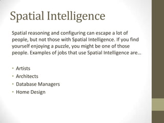 Spatial Intelligence
Spatial reasoning and configuring can escape a lot of
people, but not those with Spatial Intelligence. If you find
yourself enjoying a puzzle, you might be one of those
people. Examples of jobs that use Spatial Intelligence are…

•   Artists
•   Architects
•   Database Managers
•   Home Design
 