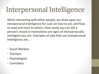 Interpersonal Intelligence
When interacting with other people, we draw upon our
Interpersonal Intelligence for cues on how to act, and how
to read and react to others. How easily you can tell a
person’s mood or motivations are signs of Interpersonally
Intelligent you are. Examples of jobs that use Interpersonal
Intelligence are…

•   Social Workers
•   Teachers
•   Psychologists
•   Caretakers
 