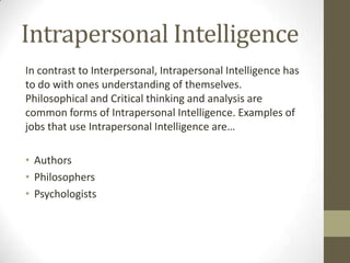 Intrapersonal Intelligence
In contrast to Interpersonal, Intrapersonal Intelligence has
to do with ones understanding of themselves.
Philosophical and Critical thinking and analysis are
common forms of Intrapersonal Intelligence. Examples of
jobs that use Intrapersonal Intelligence are…

• Authors
• Philosophers
• Psychologists
 
