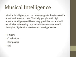 Musical Intelligence
Musical Intelligence, as the name suggests, has to do with
music and musical traits. Typically, people with high
musical intelligence will have very good rhythm and will
usually be able to sing or play an instrument very well.
Examples of jobs that use Musical Intelligence are…

•   Singers
•   Conductors
•   Composers
•   DJs
 