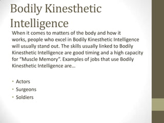 Bodily Kinesthetic
Intelligence
When it comes to matters of the body and how it
works, people who excel in Bodily Kinesthetic Intelligence
will usually stand out. The skills usually linked to Bodily
Kinesthetic Intelligence are good timing and a high capacity
for “Muscle Memory”. Examples of jobs that use Bodily
Kinesthetic Intelligence are…

• Actors
• Surgeons
• Soldiers
 