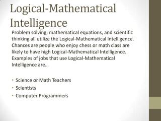 Logical-Mathematical
Intelligence
Problem solving, mathematical equations, and scientific
thinking all utilize the Logical-Mathematical Intelligence.
Chances are people who enjoy chess or math class are
likely to have high Logical-Mathematical Intelligence.
Examples of jobs that use Logical-Mathematical
Intelligence are…

• Science or Math Teachers
• Scientists
• Computer Programmers
 