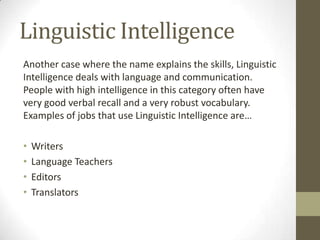 Linguistic Intelligence
Another case where the name explains the skills, Linguistic
Intelligence deals with language and communication.
People with high intelligence in this category often have
very good verbal recall and a very robust vocabulary.
Examples of jobs that use Linguistic Intelligence are…

•   Writers
•   Language Teachers
•   Editors
•   Translators
 