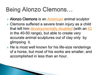    Alonzo Clemons is an American animal sculptor
   Clemons suffered a severe brain injury as a child
    that left him developmentally disabled (with an IQ
    in the 40-50 range), but able to create very
    accurate animal sculptures out of clay only by
    glimpsing it.
   He is most well known for his life-size renderings
    of a horse, but most of his works are smaller, and
    accomplished in less than an hour.
 