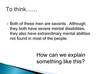    Both of these men are savants . Although
    they both have severe mental disabilities,
    they also have extraordinary mental abilities
    not found in most of the people.



                  How can we explain
                  something like this?
 
