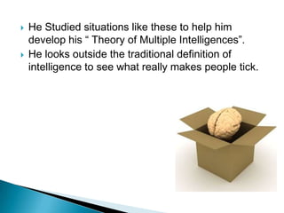    He Studied situations like these to help him
    develop his “ Theory of Multiple Intelligences”.
   He looks outside the traditional definition of
    intelligence to see what really makes people tick.
 