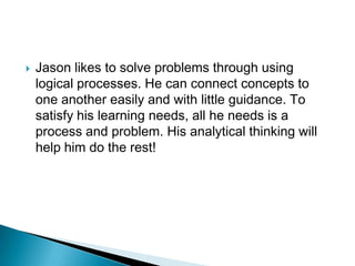    Jason likes to solve problems through using
    logical processes. He can connect concepts to
    one another easily and with little guidance. To
    satisfy his learning needs, all he needs is a
    process and problem. His analytical thinking will
    help him do the rest!
 