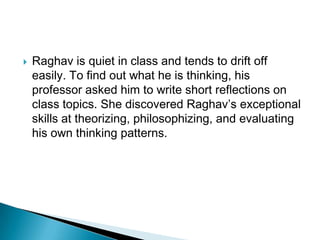    Raghav is quiet in class and tends to drift off
    easily. To find out what he is thinking, his
    professor asked him to write short reflections on
    class topics. She discovered Raghav’s exceptional
    skills at theorizing, philosophizing, and evaluating
    his own thinking patterns.
 