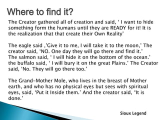 Where to find it?
The Creator gathered all of creation and said, „ I want to hide
something form the humans until they are READY for it! It is
the realization that that create their Own Reality‟

The eagle said ,‟Give it to me, I will take it to the moon,‟ The
creator said, „NO. One day they will go there and find it.‟
The salmon said, „ I will hide it on the bottom of the ocean.‟
the buffalo said, „ I will bury it on the great Plains.‟ The Creator
said, „No. They will go there too.‟

The Grand-Mother Mole, who lives in the breast of Mother
earth, and who has no physical eyes but sees with spiritual
eyes, said, „Put it Inside them.‟ And the creator said, “It is
done.‟


                                                  Sioux Legend
 