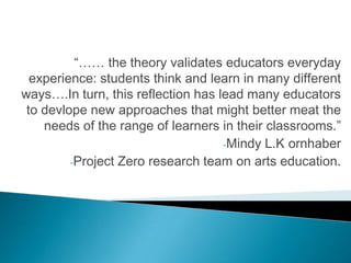 “…… the theory validates educators everyday
  experience: students think and learn in many different
ways….In turn, this reflection has lead many educators
 to devlope new approaches that might better meat the
    needs of the range of learners in their classrooms.”
                                    -Mindy L.K ornhaber
         -Project Zero research team on arts education.
 