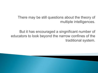 There may be still questions about the theory of
                              multiple intelligences.

    But it has encouraged a singnificant number of
educators to look beyond the narrow confines of the
                                 traditional system.
 