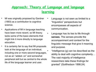 Approach: Theory of Language and language 
learning 
 MI was originally proposed by Gardner 
(1993) as a contribution to cognitive 
science. 
 Applications of MI in language teaching 
have been more recent, so MI theory 
lacks some of the basic elements that 
might link it more directly to language 
education. 
 It is certainly fair to say that MI proposals 
look at the language of an individual, 
including one or more second languages, 
not as an “added- on” and somewhat 
peripheral skill but as central to the whole 
life of the language learner and user. 
 Language is not seen as limited to a 
“linguistics” perspectives but 
encompasses all aspects of 
communication. 
 Language has its ties to life through 
senses. The senses provide the 
accompaniment and context for the 
linguistic message that give it meaning 
and purpose. 
 “Intelligence (g) can be described as the 
ability to deal with cognitive complexity… 
The vast majority of intelligence 
researchers take these findings for 
granted” (Gottfredson 1998:24) 
 