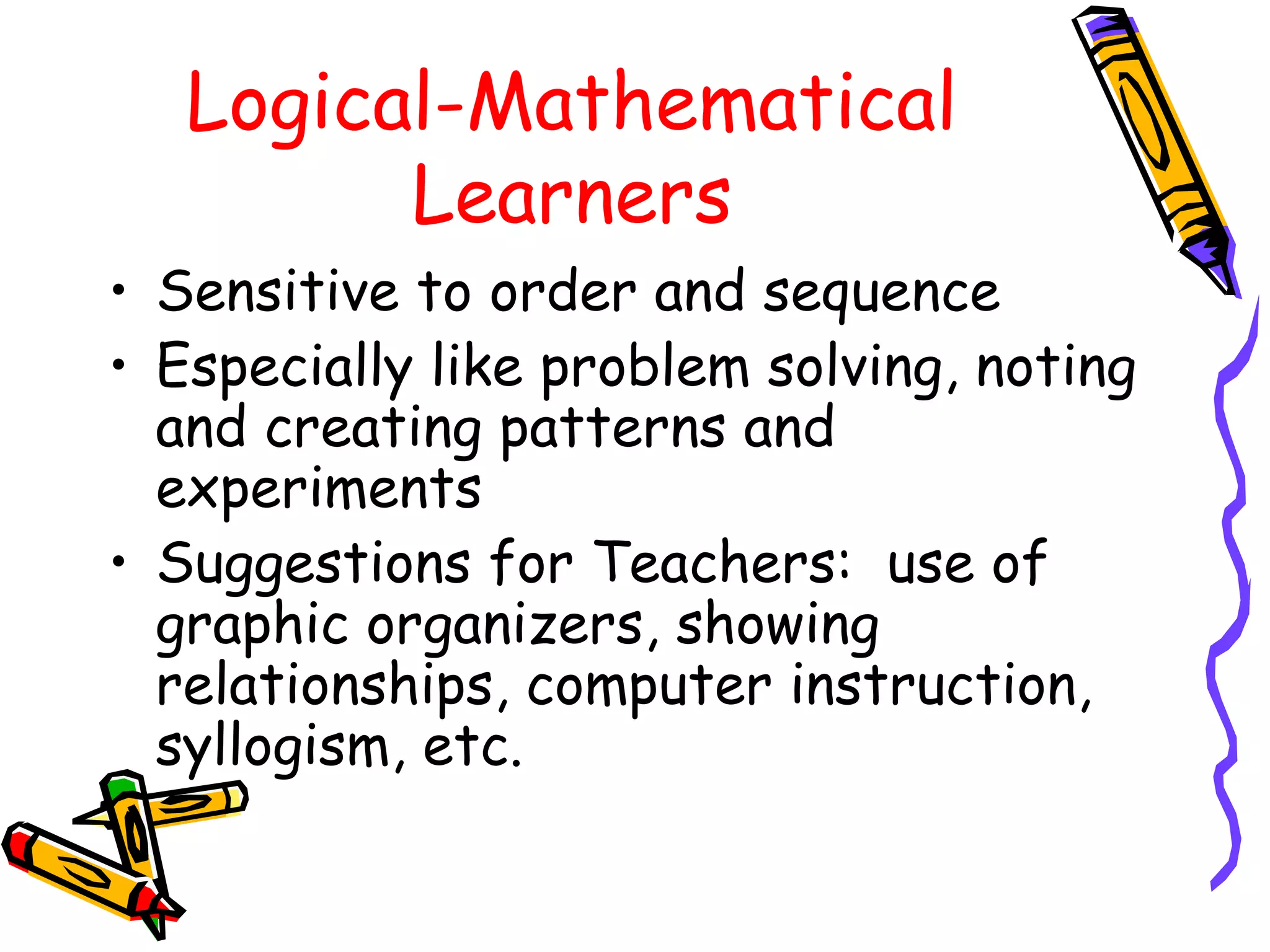 Logical-Mathematical 
Learners 
• Sensitive to order and sequence 
• Especially like problem solving, noting 
and creating patterns and 
experiments 
• Suggestions for Teachers: use of 
graphic organizers, showing 
relationships, computer instruction, 
syllogism, etc. 
 