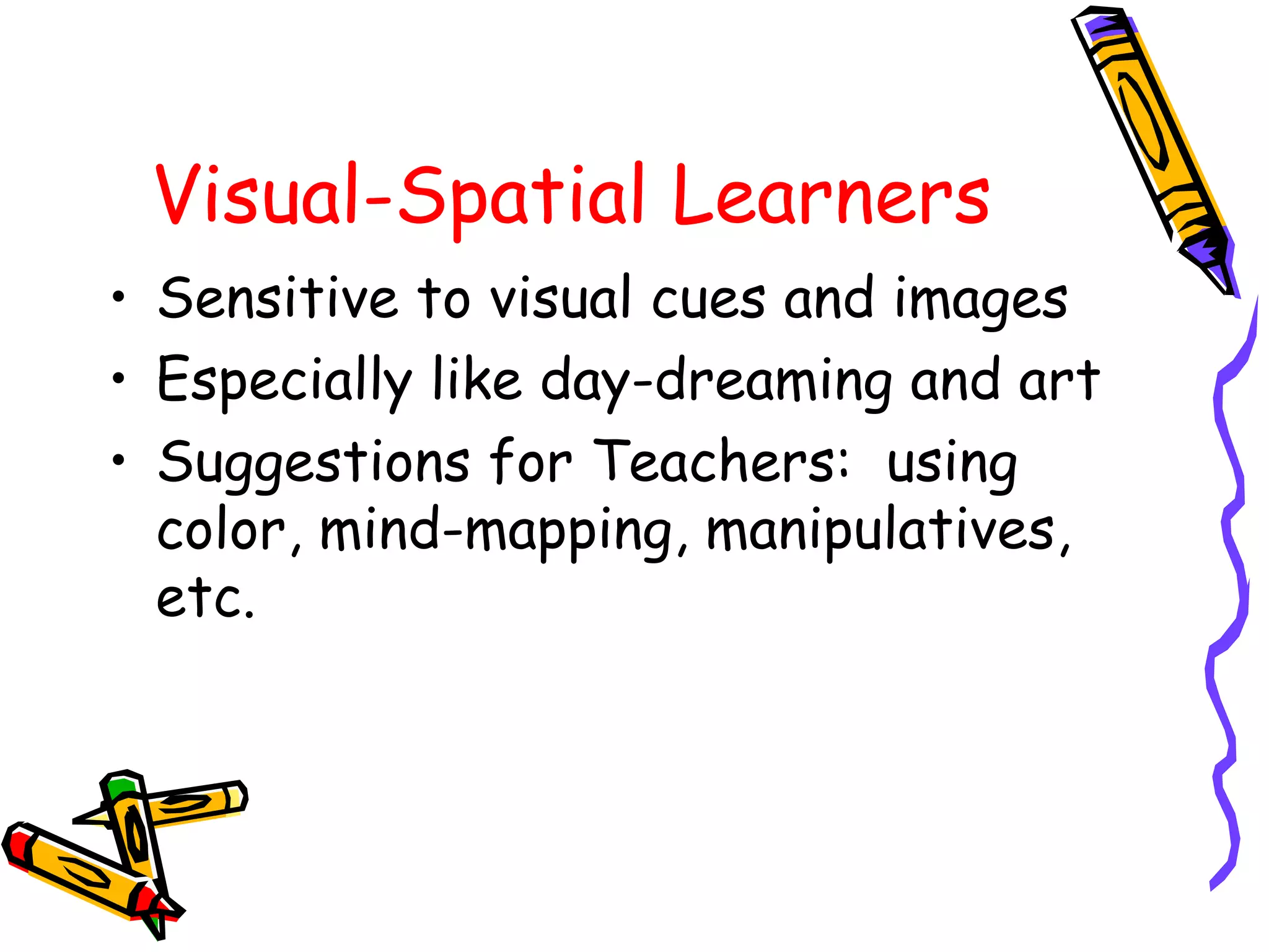 Visual-Spatial Learners 
• Sensitive to visual cues and images 
• Especially like day-dreaming and art 
• Suggestions for Teachers: using 
color, mind-mapping, manipulatives, 
etc. 
 