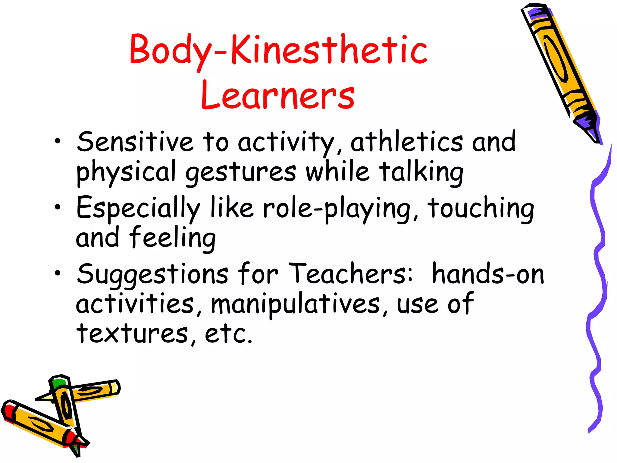 Body-Kinesthetic 
Learners 
• Sensitive to activity, athletics and 
physical gestures while talking 
• Especially like role-playing, touching 
and feeling 
• Suggestions for Teachers: hands-on 
activities, manipulatives, use of 
textures, etc. 
 
