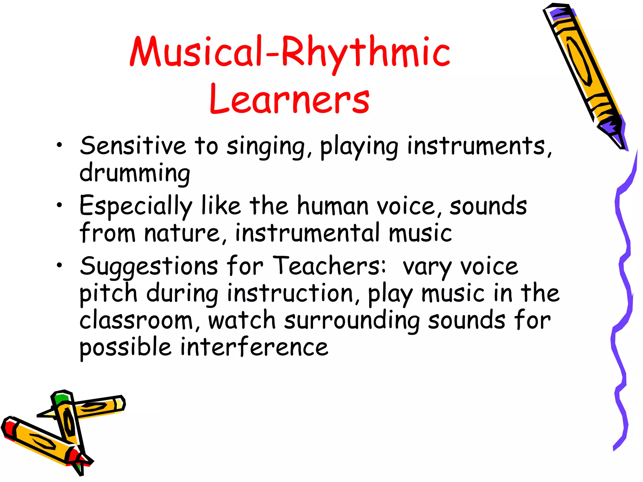 Musical-Rhythmic 
Learners 
• Sensitive to singing, playing instruments, 
drumming 
• Especially like the human voice, sounds 
from nature, instrumental music 
• Suggestions for Teachers: vary voice 
pitch during instruction, play music in the 
classroom, watch surrounding sounds for 
possible interference 
 