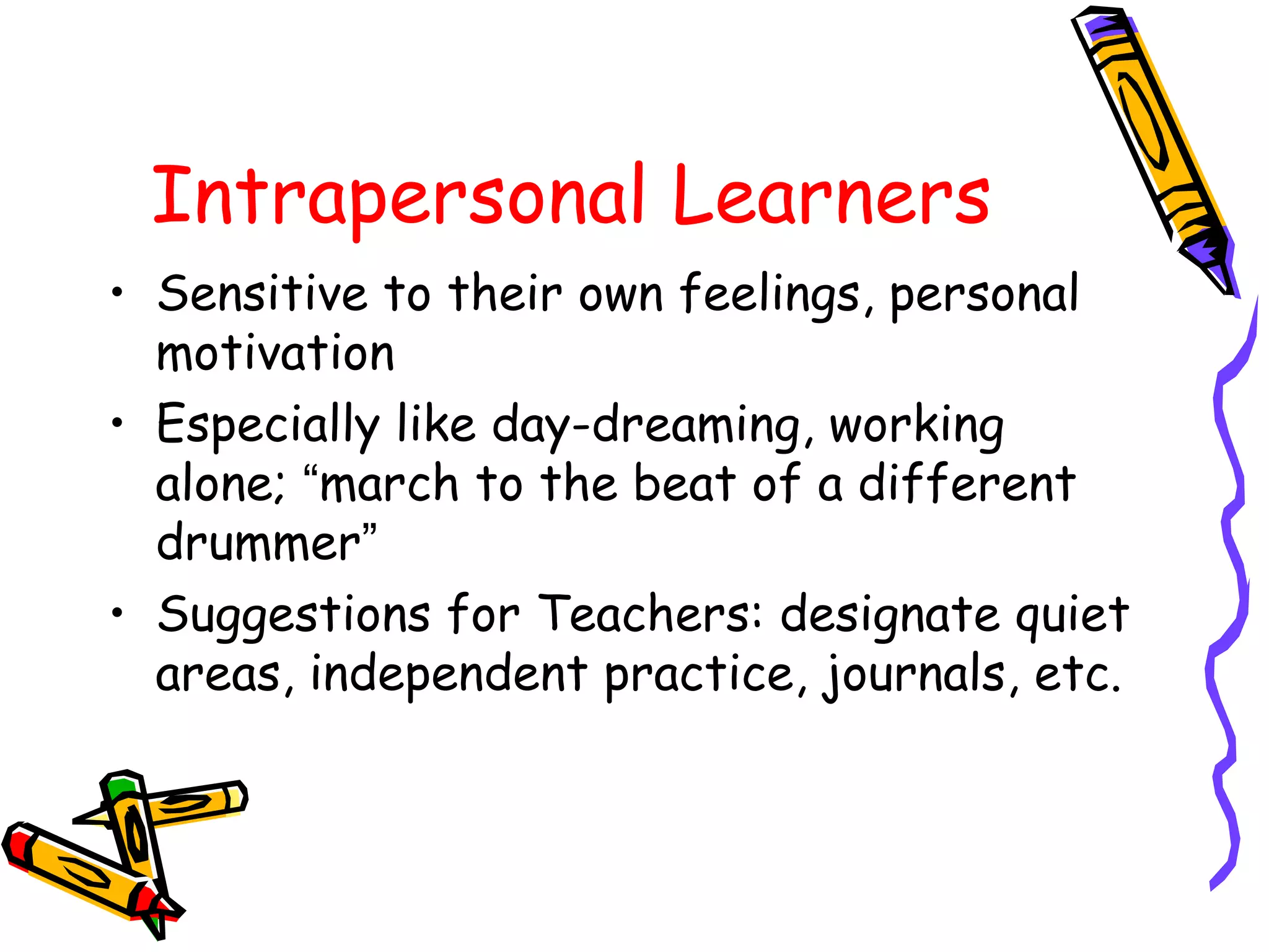 Intrapersonal Learners 
• Sensitive to their own feelings, personal 
motivation 
• Especially like day-dreaming, working 
alone; “march to the beat of a different 
drummer” 
• Suggestions for Teachers: designate quiet 
areas, independent practice, journals, etc. 
 