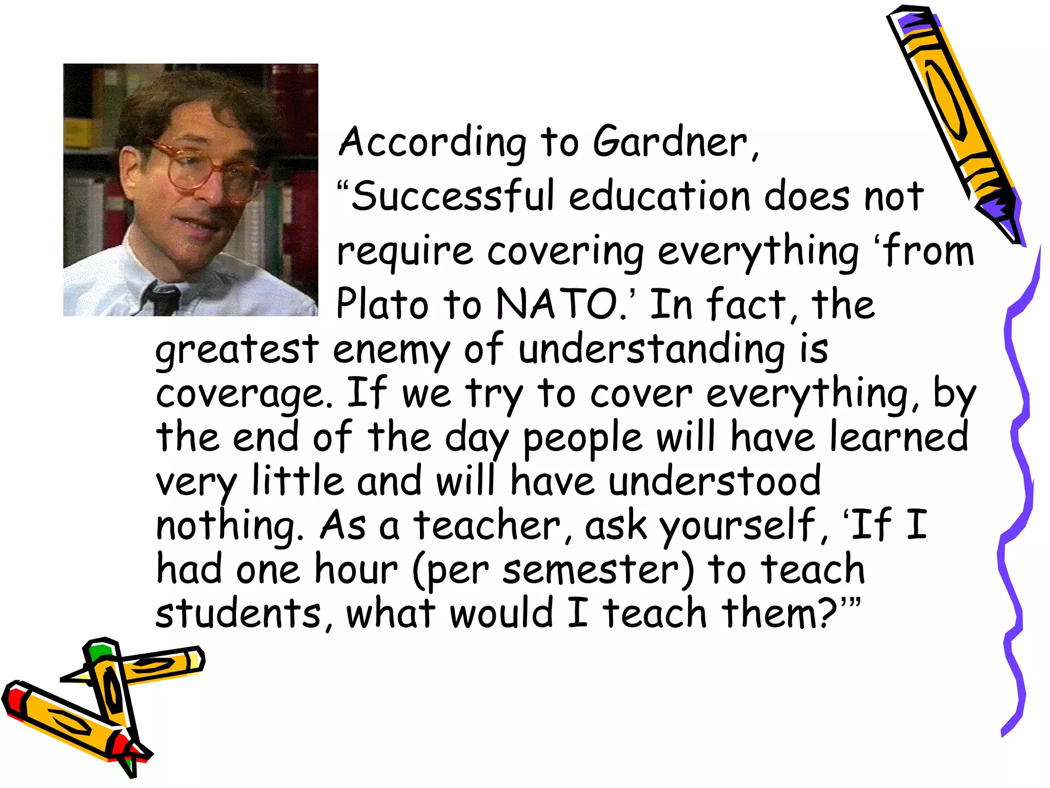 According to Gardner, 
“Successful education does not 
require covering everything ‘from 
Plato to NATO.’ In fact, the 
greatest enemy of understanding is 
coverage. If we try to cover everything, by 
the end of the day people will have learned 
very little and will have understood 
nothing. As a teacher, ask yourself, ‘If I 
had one hour (per semester) to teach 
students, what would I teach them?’” 
 