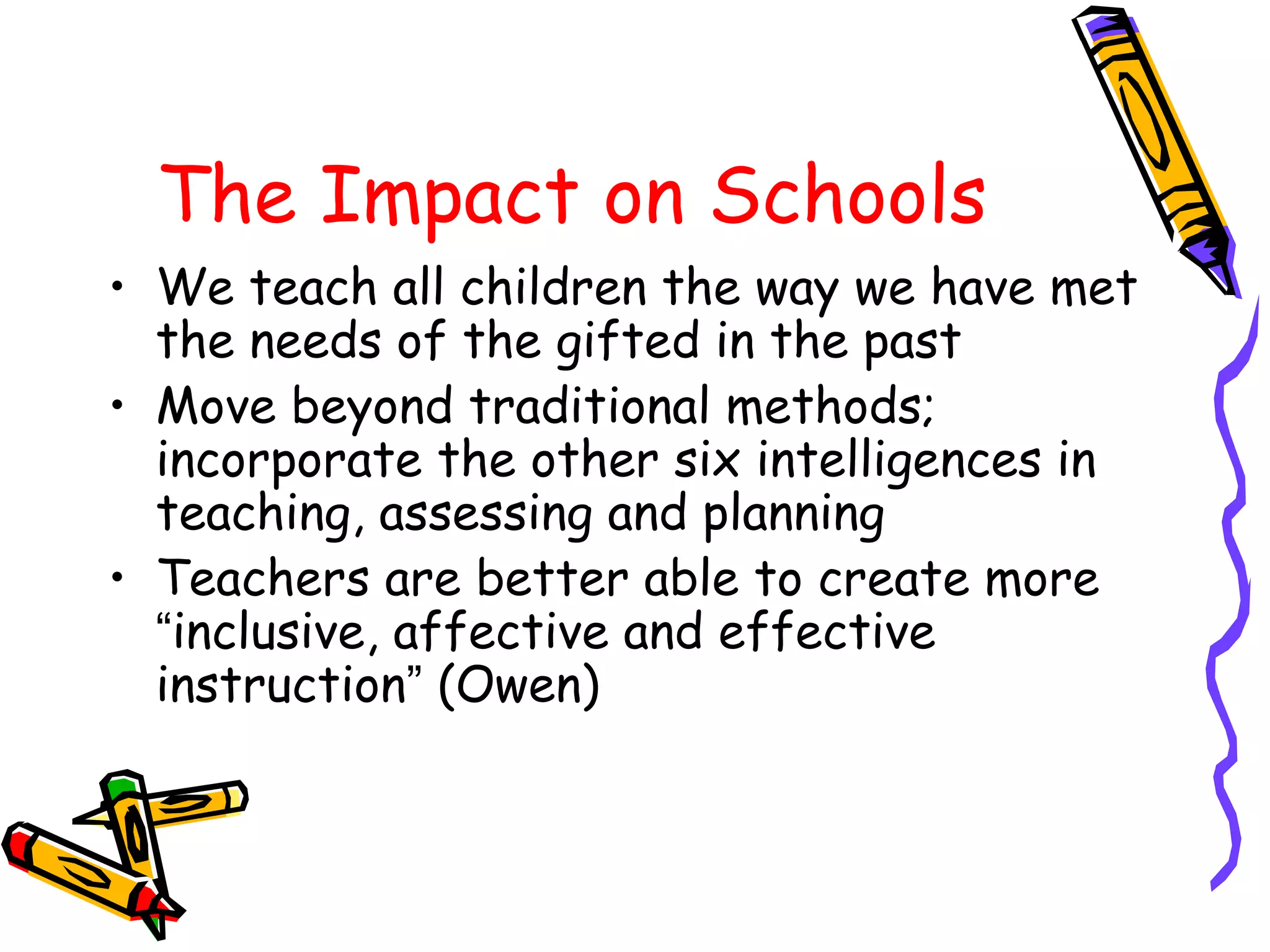 The Impact on Schools 
• We teach all children the way we have met 
the needs of the gifted in the past 
• Move beyond traditional methods; 
incorporate the other six intelligences in 
teaching, assessing and planning 
• Teachers are better able to create more 
“inclusive, affective and effective 
instruction” (Owen) 
 