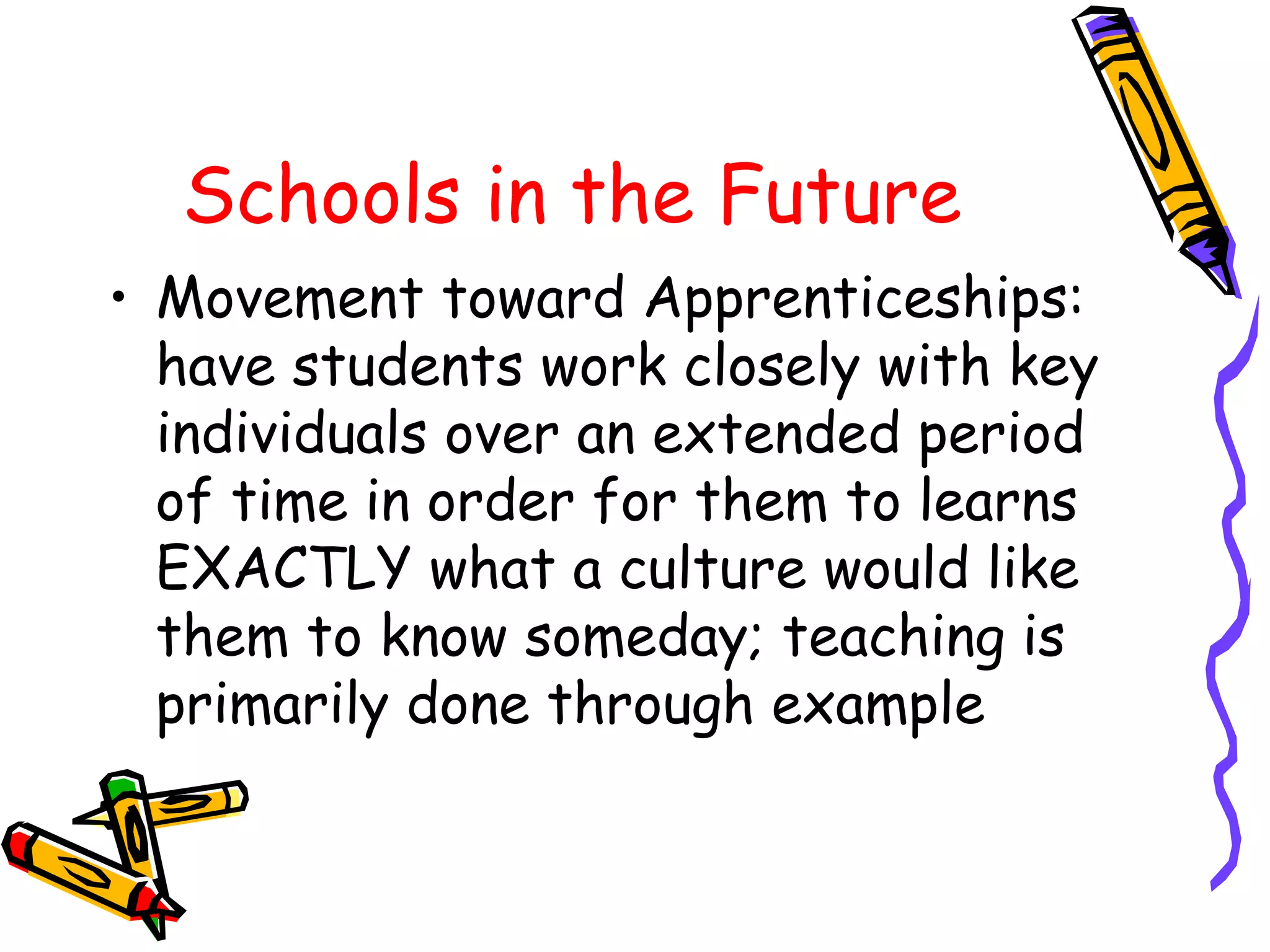 Schools in the Future 
• Movement toward Apprenticeships: 
have students work closely with key 
individuals over an extended period 
of time in order for them to learns 
EXACTLY what a culture would like 
them to know someday; teaching is 
primarily done through example 
 
