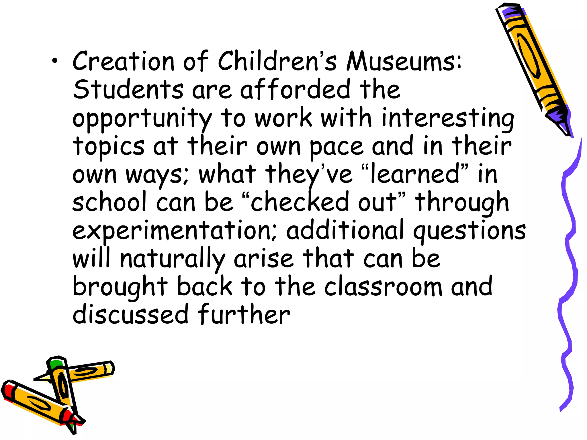 • Creation of Children’s Museums: 
Students are afforded the 
opportunity to work with interesting 
topics at their own pace and in their 
own ways; what they’ve “learned” in 
school can be “checked out” through 
experimentation; additional questions 
will naturally arise that can be 
brought back to the classroom and 
discussed further 
 
